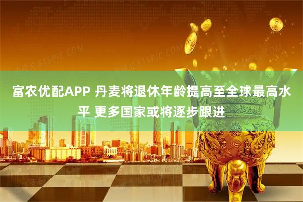 富农优配APP 丹麦将退休年龄提高至全球最高水平 更多国家或将逐步跟进