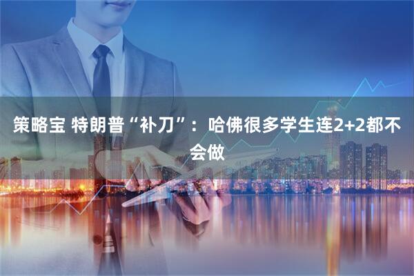 策略宝 特朗普“补刀”：哈佛很多学生连2+2都不会做