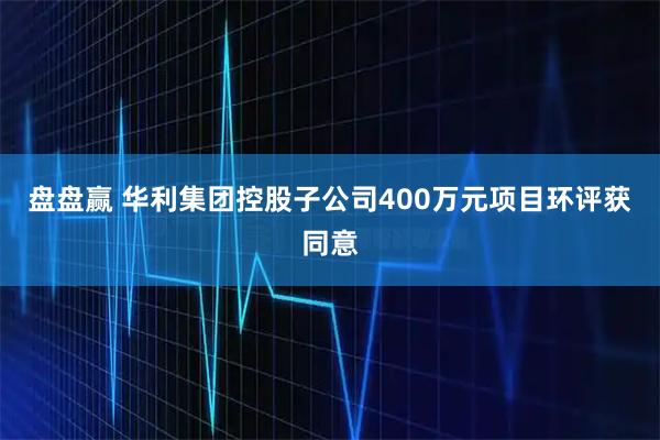 盘盘赢 华利集团控股子公司400万元项目环评获同意