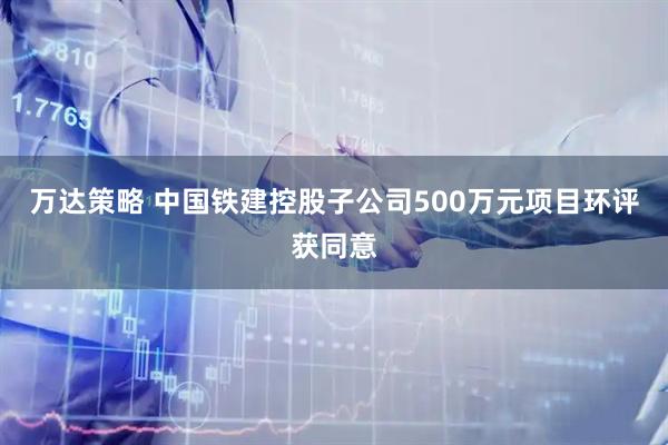万达策略 中国铁建控股子公司500万元项目环评获同意