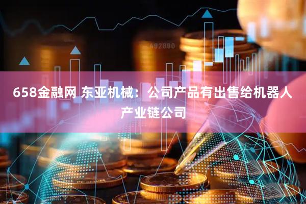 658金融网 东亚机械：公司产品有出售给机器人产业链公司