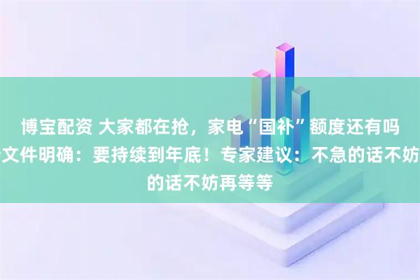 博宝配资 大家都在抢，家电“国补”额度还有吗？最新文件明确：要持续到年底！专家建议：不急的话不妨再等等
