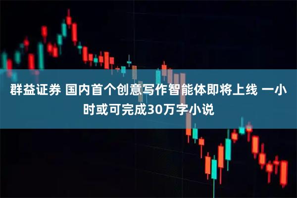 群益证券 国内首个创意写作智能体即将上线 一小时或可完成30万字小说