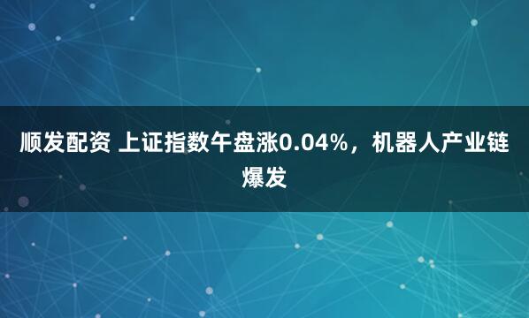 顺发配资 上证指数午盘涨0.04%，机器人产业链爆发