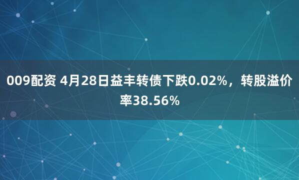 009配资 4月28日益丰转债下跌0.02%，转股溢价率38.56%