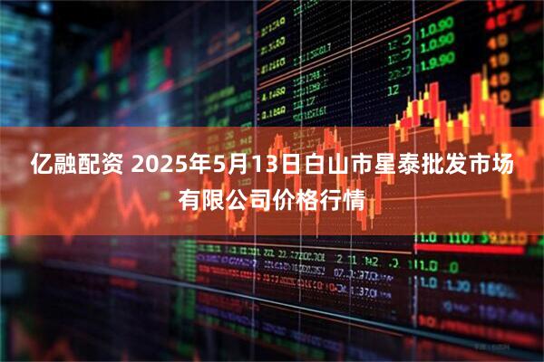 亿融配资 2025年5月13日白山市星泰批发市场有限公司价格行情