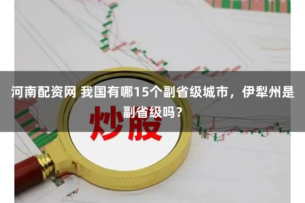 河南配资网 我国有哪15个副省级城市，伊犁州是副省级吗？