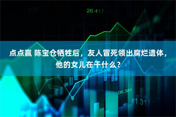 点点赢 陈宝仓牺牲后，友人冒死领出腐烂遗体，他的女儿在干什么？