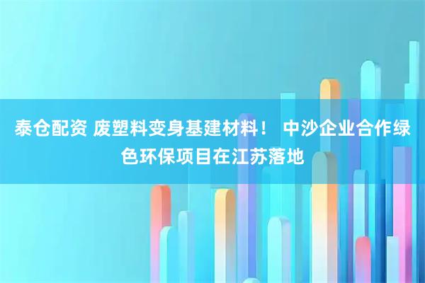 泰仓配资 废塑料变身基建材料！ 中沙企业合作绿色环保项目在江苏落地