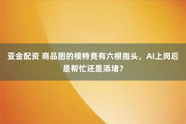 亚金配资 商品图的模特竟有六根指头，AI上岗后是帮忙还是添堵？