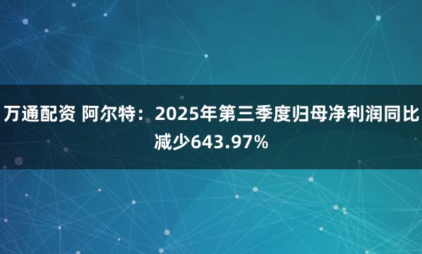 万通配资 阿尔特：2025年第三季度归母净利润同比减少643.97%