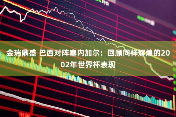 金瑞鼎盛 巴西对阵塞内加尔：回顾同样辉煌的2002年世界杯表现