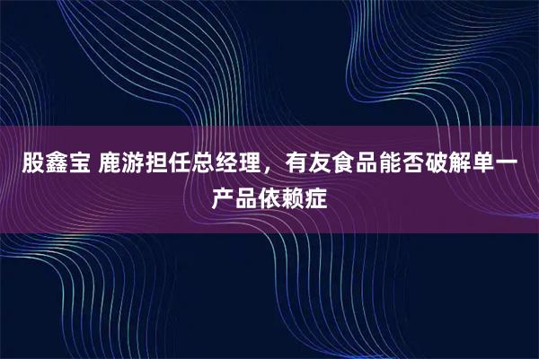 股鑫宝 鹿游担任总经理，有友食品能否破解单一产品依赖症