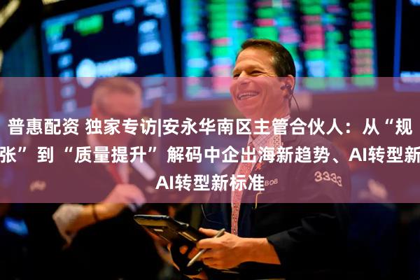 普惠配资 独家专访|安永华南区主管合伙人：从“规模扩张” 到 “质量提升” 解码中企出海新趋势、AI转型新标准