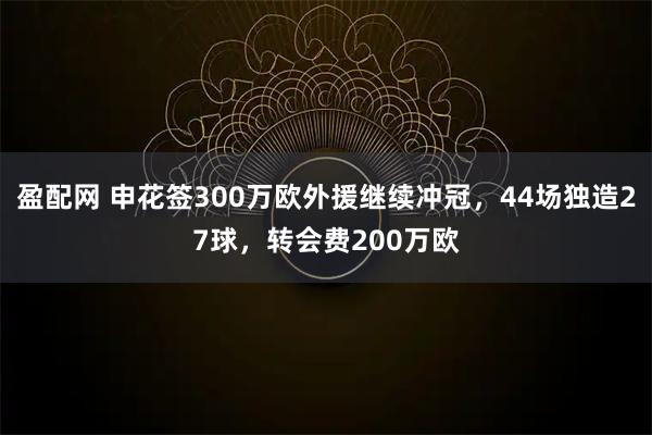 盈配网 申花签300万欧外援继续冲冠，44场独造27球，转会费200万欧