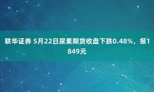 联华证券 5月22日尿素期货收盘下跌0.48%，报1849元