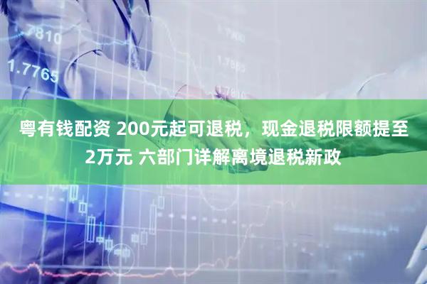 粤有钱配资 200元起可退税，现金退税限额提至2万元 六部门详解离境退税新政