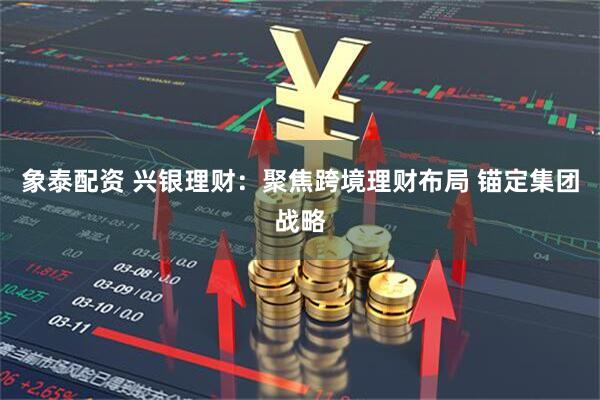 象泰配资 兴银理财：聚焦跨境理财布局 锚定集团战略