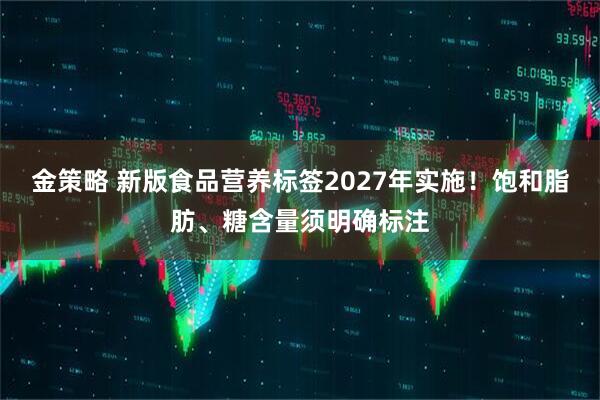 金策略 新版食品营养标签2027年实施！饱和脂肪、糖含量须明确标注