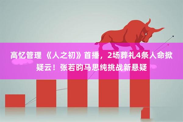 高忆管理 《人之初》首播，2场葬礼4条人命掀疑云！张若昀马思纯挑战新悬疑