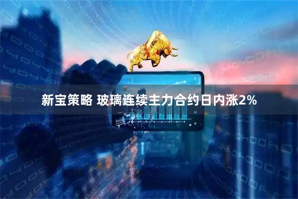 新宝策略 玻璃连续主力合约日内涨2%