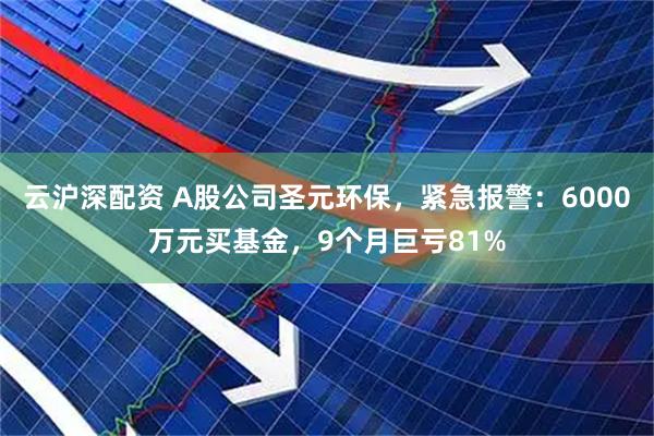 云沪深配资 A股公司圣元环保，紧急报警：6000万元买基金，9个月巨亏81%