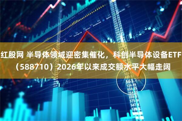 红股网 半导体领域迎密集催化，科创半导体设备ETF（588710）2026年以来成交额水平大幅走阔