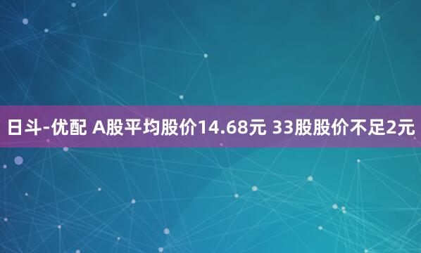 日斗-优配 A股平均股价14.68元 33股股价不足2元