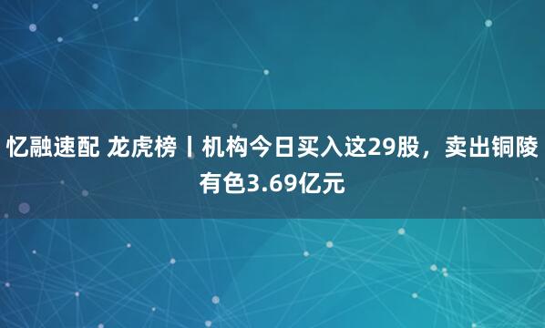 忆融速配 龙虎榜丨机构今日买入这29股，卖出铜陵有色3.69亿元