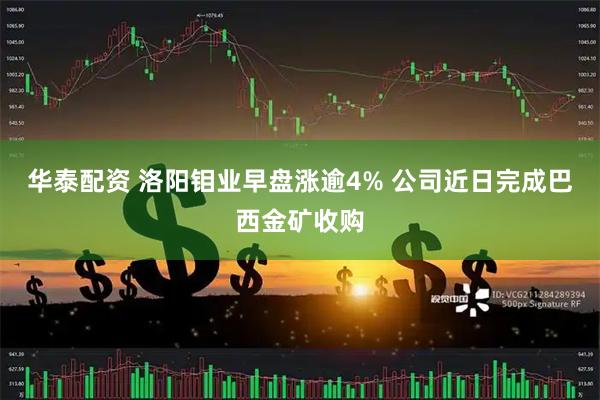 华泰配资 洛阳钼业早盘涨逾4% 公司近日完成巴西金矿收购