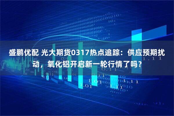 盛鹏优配 光大期货0317热点追踪：供应预期扰动，氧化铝开启新一轮行情了吗？