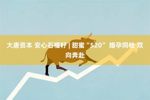 大唐资本 安心石榴籽 | 甜蜜“520” 婚孕同检 双向奔赴