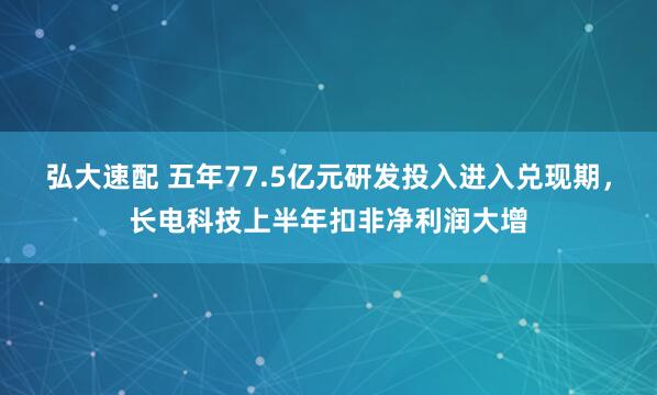 弘大速配 五年77.5亿元研发投入进入兑现期，长电科技上半年扣非净利润大增