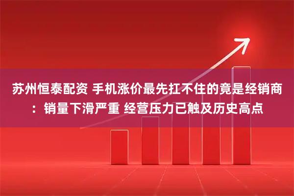 苏州恒泰配资 手机涨价最先扛不住的竟是经销商：销量下滑严重 经营压力已触及历史高点